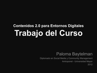 Contenidos 2.0 para Entornos Digitales

Trabajo del Curso

                             Paloma Baytelman
              Diplomado en Social Media y Community Management
                                   Antroponet - Universidad Mayor
                                                             2012
 
