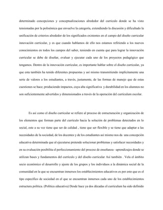 determinado concepciones y conceptualizaciones alrededor del curriculo donde se ha visto
tensionadas por la polisémica que envuelve la categoría, extendiendo la discusión y dificultado la
unificación de criterios alrededor de los significados existentes en el campo del diseño curricular
innovación curricular, y es que cuando hablamos de ello nos estamos refiriendo a los nuevos
conocimientos en todos los campos del saber, teniendo en cuenta que para lograr la innovación
curricular se debe de diseñar, evaluar y ejecutar cada uno de los proyectos pedagógico que
tengamos. Dentro de la innovación curricular, es importante hablar sobre el diseño curricular, ya
que esta también ha tenido diferentes propuestas y así mismo transmitiendo implícitamente una
serie de valores a los estudiantes, a través, justamente, de las formas de manejo que de estas
cuestiones se hace; produciendo impactos, cuya alta significativa y durabilidad en los alumnos no
son suficientemente advertidos y dimensionados a través de la operación del currículum escolar.
Es así como el diseño curricular se refiere al proceso de estructuración y organización de
los elementos que forman parte del currículo hacia la solución de problemas detectados en lo
social, este a su vez tiene que ser de calidad , tiene que ser flexible y se tiene que adaptar a las
necesidades de la sociedad, de los docentes y de los estudiantes así mismo nos da una concepción
educativa determinada que al ejecutarse pretende solucionar problemas y satisfacer necesidades y
en su evaluación posibilita el perfeccionamiento del proceso de enseñanza –aprendizajes donde se
utilizan bases y fundamentos del currículo y del diseño curricular Así también . Vela el ámbito
socio económico el desarrollo y ajuste de los grupos y los individuos a la dinámica social de la
comunidad en la que se encuentran inmersos los establecimientos educativos es por esto que es el
tipo específico de sociedad en el que se encuentran inmersos cada uno de los establecimientos
estructura política. (Política educativa) Desde hace ya dos décadas el currículum ha sido definido
 