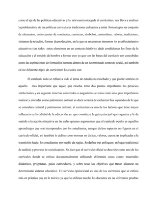 como el eje de las políticas educativas y la relevancia otorgada al currículum, nos lleva a analizar
la problemática de las políticas curriculares tradiciones culturales y están formada por un conjunto
de elementos, como pautas de conductas, creencias, símbolos, costumbres, valores, tradiciones,
sistemas de relación, formas de producción, en la que se encuentran inmersos los establecimientos
educativos con todos estos elementos en un contexto histórico dado condicionan los fines de la
educación y el modelo de hombre a formar esto ya que con las bases del currículo son concebidas
como las aspiraciones de formación humana dentro de un determinado contexto social, así también
existe diferentes tipos de currículum los cuales son:
El currículo nulo se refiere a todo el tema de estudio no enseñado y que puede sentirse en
aquello más importante que aqueo que enseña, tiene dos puntos importantes los procesos
intelectuales y en segundo materias contenidos o asignaturas.se toma como una gran importancia
matizar y entender como patrimonio cultural es decir se trata de esclarecer los supuestos de lo que
se considera cultural y patrimonio cultural, el curriculum es uno de los factores que tiene mayor
influencia en la calidad de la educación ya que constituye la guía principal que organiza y le da
sentido a la acción educativa en las aulas quienes argumentan que el currículo oculto es aquellos
aprendizajes que son incorporados por los estudiantes, aunque dichos aspectos no figuren en el
currículo oficial, así también lo define como normas no dichas, valores, creencias implicadas a la
trasmisión hacia los estudiantes por medio de reglas. Se define tres enfoques: enfoque tradicional
de análisis y proceso de socialización. Se dice que el currículo oficial se describe como uno de los
currículos donde se enfoca documentalmente utilizando diferentes cosas como: materiales
didácticos, programas, guías curriculares, y sobre todo los objetivos que tratan alcanzar un
determinado sistema educativo. El currículo operacional es uno de los currículos que se enfoca
más en práctico que en lo teórico ya que lo utilizan mucho los docentes en las diferentes pruebas
 