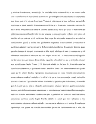 y prácticas de enseñanza y aprendizaje. Por otro lado, está el extra currículo es una manera en la
cual va centrándose en las diferentes experiencias que están planeadas en donde no lo comprenden
que forma parte o lo integra el currículo. Ya que de esta manera se hace me3ncion que es todo
aqueo que se puede aprender de manera extracurricular y va de carácter voluntario. curriculo de
nivel inicial este currículo se centra en los niños de seis años y busca que Ellos se manifiesten de
diferentes maneras utilizando todo tipo de lenguaje ya sean corporales verbales entre otros así
también el currículo de nivel medio este busca que los educandos desarrollen no solo los
conocimientos que se le enseñe, sino que también se prepare en sus actitudes y vocaciones el
currículum educativo es la pieza clave de la metodología didáctica de cualquier docente pues
permite disponer de una guía práctica que se debe seguir a lo largo de todo el curso escolar y así
elabora un currículum de educación por cada etapa o año así mis el currículum educativo puede
ser de varios tipos, en función de su utilidad específica y los objetivos que se pretenden obtener
con su utilización Según Posner (1998 Currículo oficial es la base del desarrollo para las
actividades académicas ya que orienta tanto a directivos como a los administradores esto quiere
decir que los planes de clase y programas académicos que nos van a permitir como directivos
como está estructurado el currículo, es lo oficial es lo que se tiene que manejar en toda institución
educativa Currículo Operacional Contiene enfatizado, lo aprendido por el estudiante y es medido
por el docente ya que este se refleja los conocimientos actuales y precisos que los estudiantes
tienen a partir de la enseñanza de sus docentes, es importante que los docentes utilicen estrategias,
métodos, técnicas, instrumentos de evaluación para la garantizar una verdadera educación en sus
estudiantes Currículo oculto Según Carrillo (2009) es aquel que hace referencia a los
conocimientos , destrezas, valores, actitudes y normas que se adquieren en el proceso de enseñanza
aprendizaje y en general en todas las interacciones que se dan cotidianamente en el aula y la
 