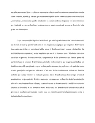 escuela, pero que no llega a explicarse como metas educativas a lograr de una manera intencionada
con n actitudes, normas, y valores que no se ven reflejados en los contenidos en el currículo oficial
, son valores , son acciones que los estudiantes ya vienen desde sus hogares y con conocimientos
previos desde su entorno familiar y lo demuestran en las acciones desde la escuela, dentro del aula
y con sus compañeros.
Es por esto que se ha llegado a la finalidad que para lograr la innovación curricular se debe
de diseñar, evaluar y ejecutar cada uno de los proyectos pedagógico que tengamos dentro de la
innovación curricular, es importante hablar sobre el diseño curricular, ya que esta también ha
tenido diferentes propuestas y sobre la opinión que nos da el siguiente autor: "El diseño curricular
se refiere al proceso de estructuración y organización de los elementos que forman parte del
currículo hacia la solución de problemas detectados en lo social, lo que exige la cualidad de ser
flexibles, adaptable y originado en gran medida por los alumnos, los profesores y la sociedad como
actores principales del proceso educativo, Cada uno de los fundamentos realiza una función
distinta, que viene y fortalece al currículo ya que a través de cada una de ellas se logra ayudar al
estudiante en su aprendizaje, debido a que estas empiezan con su función desde la orientación
educativa, en el desarrollo de valores y expectativas que se desea transmitir, también nos permite
orientar al estudiante en las diferentes etapas de su vida, nos permite llevar una secuencia en el
proceso de enseñanza aprendizaje, y sobre todo nos permiten construir el conocimiento social o
individual de los estudiantes.
 