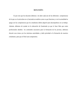 REFLEXIÓN:
Es por esto que los docentes debemos de saber cada uno de las diferentes competencias
de lo que es el curriculum en sí, haciendo un análisis como es que funciona y si en la actualidad se
apega con las competencias que los estudiantes deben adquirir para desempeñarse en su trabajo.
Además, debemos de ayudar en la educación de Guatemala ya que le hace falta que como
profesionales detallen los contenidos necesarios para la formación de los jóvenes, debemos
discutir esos temas con las máximas autoridades y darle prioridad a la formación de nuestros
estudiantes, para que al final sean competentes.
 