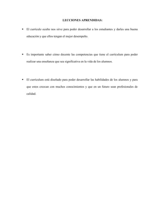 LECCIONES APRENDIDAS:
 El currículo oculto nos sirve para poder desarrollar a los estudiantes y darles una buena
educación y que ellos tengan el mejor desempeño.
 Es importante saber cómo docente las competencias que tiene el currículum para poder
realizar una enseñanza que sea significativa en la vida de los alumnos.
 El currículum está diseñado para poder desarrollar las habilidades de los alumnos y para
que estos crezcan con muchos conocimientos y que en un futuro sean profesionales de
calidad.
 
