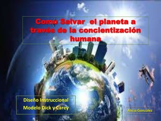 Diseño Instruccional
Modelo Dick y Carey Alicia González
Como Salvar el planeta a
través de la concientización
humana
 
