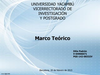UNIVERSIDAD YACAMBÚ
VICERRECTORADO DE
INVESTIGACIÓN
Y POSTGRADO
Marco Teórico
Barcelona, 20 de febrero de 2015
Dilia Padrón
V-04906071
PGE-142-00332V
 