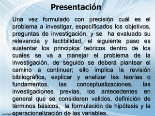 Presentación
Una vez formulado con precisión cuál es el
problema a investigar, específicados los objetivos,
preguntas de investigación, y se ha evaluado su
relevancia y factibilidad, el siguiente paso es
sustentar los principios teóricos dentro de los
cuales se va a manejar el problema de la
investigación, de seguido se deberá plantear el
camino a continuar; ello implica la revisión
bibliográfica, explicar y analizar las teorías o
fundamentos, las conceptualizaciones, las
investigaciones previas, los antecedentes en
general que se consideren validos, definición de
términos básicos, la formulación de hipótesis y la
operacionalización de las variables.
 