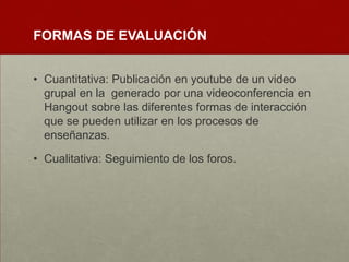 FORMAS DE EVALUACIÓN
• Cuantitativa: Publicación en youtube de un video
grupal en la generado por una videoconferencia en
Hangout sobre las diferentes formas de interacción
que se pueden utilizar en los procesos de
enseñanzas.
• Cualitativa: Seguimiento de los foros.
 