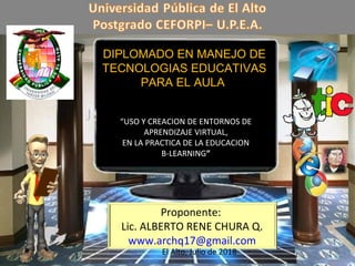 Proponente:
Lic. ALBERTO RENE CHURA Q.
www.archq17@gmail.com
DIPLOMADO EN MANEJO DE
TECNOLOGIAS EDUCATIVAS
PARA EL AULA
“USO Y CREACION DE ENTORNOS DE
APRENDIZAJE VIRTUAL,
EN LA PRACTICA DE LA EDUCACION
B-LEARNING”
El Alto, Julio de 2018
 