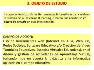 3. OBJETO DE ESTUDIO
Incorporación y Uso de las Herramientas Informáticas de la Web en
la Práctica de la Educación B-learning, proceso que constituye el
objeto de estudio en esta investigación.
CAMPO DE ACCION:
Uso de herramientas web (Internet en Aula, Web 2.0,
Redes Sociales, Software Educativo y/o Creación de Video
Tutoriales Educativos, Espacios Virtuales Educativos), en el
diseño y gestión de actividades de Aprendizaje Virtual,
tomando muy en cuenta la didáctica y la informática
aplicada en el campo educativo.
 