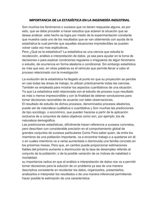 IMPORTANCIA DE LA ESTADÍSTICA EN LA INGENIERÍA INDUSTRIAL

Son muchos los fenómenos o sucesos que no tienen respuesta alguna, es por
esto, que se debe proceder a hacer estudios que aclaren la situación que se
desea analizar, este hecho se logra por medio de la experimentación constante
que muestra cada uno de los resultados que se van obteniendo con ayuda de la
estadística la cual permite que aquellas situaciones impredecibles se pueden
volver cada vez mas explicativas.
Pero ¿Qué es la estadística? La estadística es una ciencia que estudia la
recolección, análisis e interpretación de datos, ya sea para ayudar en la toma de
decisiones o para explicar condiciones regulares o irregulares de algún fenómeno
o estudio, de ocurrencia en forma aleatoria o condicional. Sin embargo estadística
es más que eso, en otras palabras es el vehículo que permite llevar a cabo el
proceso relacionado con la investigación

La evolución de la estadística ha llegado al punto en que su proyección se percibe
en casi todas las áreas de trabajo, la utilizan prácticamente todas las ciencias.
También es empleada para mostrar los aspectos cuantitativos de una situación.
Ya que La estadística está relacionada con el estudio de proceso cuyo resultado
es más o menos imprescindible y con la finalidad de obtener conclusiones para
tomar decisiones razonables de acuerdo con tales observaciones.
El resultado de estudio de dichos procesos, denominados procesos aleatorios,
puede ser de naturaleza cualitativa o cuantitativa y Son muchas las predicciones
de tipo sociólogo, o económico, que pueden hacerse a partir de la aplicación
exclusiva de a conjuntos de datos objetivos como son, por ejemplo, los de
naturaleza demográfica.
Las predicciones estadísticas, difícilmente hacen referencia a sucesos concretos,
pero describen con considerable precisión en el comportamiento global de
grandes conjuntos de sucesos particulares Como Para saber quien, de entre los
miembros de una población importante, va a encontrar trabajo o a quedarse sin él;
o en cuales miembros va a verse aumentada o disminuida una familia concreto en
los próximos meses. Pero que, en cambio puede proporcionar estimaciones
fiables del próximo aumento o disminución de la tasa de desempleo referido al
conjunto de la población; o de la posible variación de os índices de natalidad o
mortalidad.
su importancia radica en que el análisis e interpretación de datos nos va a permitir
tomar decisiones para la solución de un problema ya sea de una manera
descriptiva consistente en recolectar los datos, organizarlos, presentarlos,
analizarlos e interpretar los resultados o de una manera inferencial permitiendo
hacer posible la estimación de una característica
 