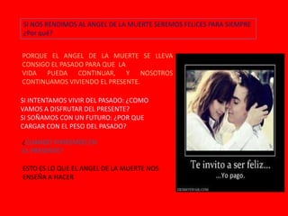SI NOS RENDIMOS AL ANGEL DE LA MUERTE SEREMOS FELICES PARA SIEMPRE
¿Por qué?

PORQUE EL ANGEL DE LA MUERTE SE LLEVA
CONSIGO EL PASADO PARA QUE LA
VIDA PUEDA CONTINUAR, Y NOSOTROS
CONTINUAMOS VIVIENDO EL PRESENTE.
SI INTENTAMOS VIVIR DEL PASADO: ¿COMO
VAMOS A DISFRUTAR DEL PRESENTE?
SI SOÑAMOS CON UN FUTURO: ¿POR QUE
CARGAR CON EL PESO DEL PASADO?
¿CUANDO VIVIREMOS EN
EL PRESENTE?
ESTO ES LO QUE EL ANGEL DE LA MUERTE NOS
ENSEÑA A HACER

 