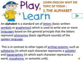 An alphabet is a standard set of letters (basic written
symbols or graphemes) which is used to write one or more
languages based on the general principle that the letters
represent phonemes (basic significant sounds) of the
spoken language.
This is in contrast to other types of writing systems, such as
syllabaries (in which each character represents a syllable)
and logographies (in which each character represents a
word, morpheme, or semantic unit).

 
