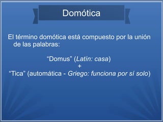 Domótica 
El término domótica está compuesto por la unión 
de las palabras: 
“Domus” (Latín: casa) 
+ 
“Tica” (automática - Griego: funciona por sí solo) 
 