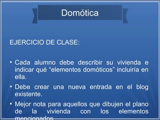 Domótica 
EJERCICIO DE CLASE: 
● Cada alumno debe describir su vivienda e 
indicar qué “elementos domóticos” incluiría en 
ella. 
● Debe crear una nueva entrada en el blog 
existente. 
● Mejor nota para aquellos que dibujen el plano 
de la vivienda con los elementos 
mencionados. 
 