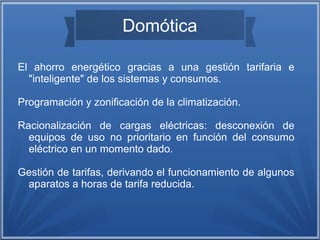 Domótica 
El ahorro energético gracias a una gestión tarifaria e 
"inteligente" de los sistemas y consumos. 
Programación y zonificación de la climatización. 
Racionalización de cargas eléctricas: desconexión de 
equipos de uso no prioritario en función del consumo 
eléctrico en un momento dado. 
Gestión de tarifas, derivando el funcionamiento de algunos 
aparatos a horas de tarifa reducida. 
 