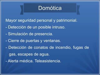 Domótica 
Mayor seguridad personal y patrimonial. 
- Detección de un posible intruso. 
- Simulación de presencia. 
- Cierre de puertas y ventanas. 
- Detección de conatos de incendio, fugas de 
gas, escapes de agua. 
- Alerta médica. Teleasistencia. 
 