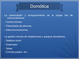 Domótica 
La potenciación y enriquecimiento de la propia red de 
comunicaciones. 
- Control remoto. 
- Transmisión de alarmas. 
- Intercomunicaciones. 
La gestión remota de instalaciones y equipos domésticos. 
- Teléfono móvil 
- Ordenador 
- Tablet 
- Consola juegos, etc.. 
 