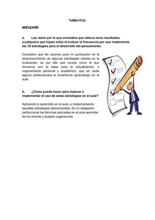 TAREA DOS:
REFLEXIÓN
a. Las razón por la que considera que obtuvo esos resultados
(cualquiera que hayan sido) al evaluar la frecuencia por que implementa
las 35 estrategias para el desarrollo del pensamiento.
Considero que las razones para mi puntuación es el
desconocimiento de algunas estrategias citadas en la
evaluación, es por ello que cursos como el que
tomamos son la base para la actualización, y
mejoramiento personal y académico, que sin duda
alguna perfeccionara la enseñanza aprendizaje en el
aula.
b. ¿Cómo puede hacer para mejorar e
implementar el uso de estas estrategias en el aula?
Aplicando lo aprendido en el aula, e implementando
aquellas estrategias desconocidas. Es mi obligación
perfeccionar las técnicas aplicadas en el aula aprender
de los errores y aceptar sugerencias.
 