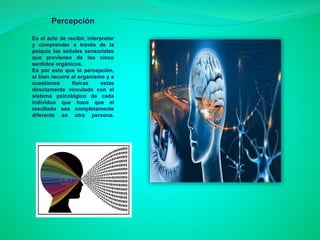 Percepción
Es el acto de recibir, interpretar
y comprender a través de la
psiquis las señales sensoriales
que provienen de los cinco
sentidos orgánicos.
Es por esto que la percepción,
si bien recurre al organismo y a
cuestiones físicas estas
directamente vinculado con el
sistema psicológico de cada
individuo que hace que el
resultado sea completamente
diferente en otra persona.
 