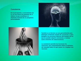 Conciencia
Es la percepción y conocimiento de
sí, en una forma de posesión de sí
mismo, la que constituye un
elemento esencial de un psiquismo
personalizado.
También es el término se usa generalmente para
distinguir el llamado estado de conciencia, o para
designar los procesos internos del hombre de los
que es posible adquirir conciencia, o incluso
como sinónimo de autoconciencia.
La conciencia permite las funciones de
reciocinio, que conjuntamente dotan al individuo
de voluntad sobre en qué cosas va a emplear sus
recursos
 