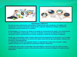 Aprendizaje y Memoria:
Son dos procesos íntimamente relacionados y puede decirse que constituyen, en realidad, dos
momentos en la serie de procesos a través de los cuales los organismos manejan y elaboran la
información proporcionada por los sentidos.
El aprendizaje es un proceso de cambio en el estado de conocimiento del sujeto y por consecuencia,
en sus capacidades conductuales y como tal, es siempre un proceso de adquisición por el se
incorporan nuevos conocimientos y/o nuevas conductas y formas de reaccionar al ambiente.
Puesto que el aprendizaje implica siempre alguna forma de adquisición de información y por lo tanto,
una modificación del estado de la memoria del sujeto, puede decirse que aprendizaje y memoria son
fenómenos interdependientes.
La capacidad del cerebro para aprender implica la capacidad del cerebro para recordar y ambas
pueden resumirse en la capacidad del cerebro para adquirir información.
La distinción que se hace en psicología entre aprendizaje y memoria es más que nadA una forma
conveniente de organizar nuestros conocimientos sobre los procesos biológicos de adquisición de
información.
 