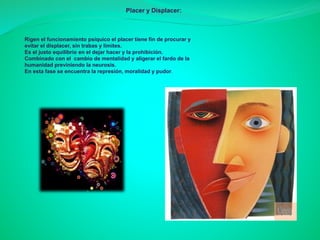 Rigen el funcionamiento psíquico el placer tiene fin de procurar y
evitar el displacer, sin trabas y limites.
Es el justo equilibrio en el dejar hacer y la prohibición.
Combinado con el cambio de mentalidad y aligerar el fardo de la
humanidad previniendo la neurosis.
En esta fase se encuentra la represión, moralidad y pudor.
Placer y Displacer:
 