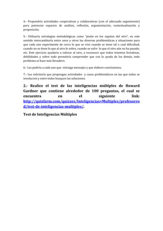 4.- Propondría actividades cooperativas y colaborativas (con el adecuado seguimiento)
para potenciar espacios de análisis, reflexión, argumentación, contextualización y
proposición.
5.- Utilizaría estrategias metodológicas como “ponte en los zapatos del otro”, en este
sentido intercambiaría entre unos y otros las diversas problemáticas y situaciones para
que cada uno experimente de cerca lo que se vive cuando se tiene tal o cual dificultad,
cuando no se tiene lo que al otro le sobra, cuando se sufre lo que el otro aún no ha pasado,
etc. Este ejercicio ayudaría a valorar al otro, a reconocer que todos tenemos fortalezas,
debilidades y sobre todo permitiría comprender que con la ayuda de los demás, todo
problema se hace más llevadero.
6.- Les pediría a cada uno que extraiga mensajes y que elabore conclusiones.
7.- Les solicitaría que propongan actividades y casos problemáticos en las que todos se
involucren y entre todos busquen las soluciones.

2.- Realice el test de las inteligencias múltiples de Howard
Gardner que contiene alrededor de 100 preguntas, el cual se
encuentra
en
el
siguiente
link:
http://quizfarm.com/quizzes/Inteligencias+Multiples/profesorro
d/test-de-inteligencias-multiples/.
Test de Inteligencias Múltiples

 