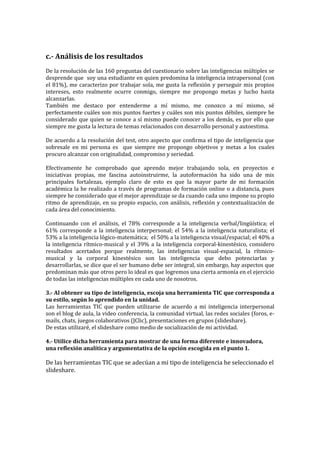 c.- Análisis de los resultados
De la resolución de las 160 preguntas del cuestionario sobre las inteligencias múltiples se
desprende que soy una estudiante en quien predomina la inteligencia intrapersonal (con
el 81%), me caracterizo por trabajar sola, me gusta la reflexión y perseguir mis propios
intereses, esto realmente ocurre conmigo, siempre me propongo metas y lucho hasta
alcanzarlas.
También me destaco por entenderme a mí mismo, me conozco a mí mismo, sé
perfectamente cuáles son mis puntos fuertes y cuáles son mis puntos débiles, siempre he
considerado que quien se conoce a sí mismo puede conocer a los demás, es por ello que
siempre me gusta la lectura de temas relacionados con desarrollo personal y autoestima.
De acuerdo a la resolución del test, otro aspecto que confirma el tipo de inteligencia que
sobresale en mi persona es que siempre me propongo objetivos y metas a los cuales
procuro alcanzar con originalidad, compromiso y seriedad.
Efectivamente he comprobado que aprendo mejor trabajando sola, en proyectos e
iniciativas propias, me fascina autoinstruirme, la autoformación ha sido una de mis
principales fortalezas, ejemplo claro de esto es que la mayor parte de mi formación
académica la he realizado a través de programas de formación online o a distancia, pues
siempre he considerado que el mejor aprendizaje se da cuando cada uno impone su propio
ritmo de aprendizaje, en su propio espacio, con análisis, reflexión y contextualización de
cada área del conocimiento.
Continuando con el análisis, el 78% corresponde a la inteligencia verbal/lingüística; el
61% corresponde a la inteligencia interpersonal; el 54% a la inteligencia naturalista; el
53% a la inteligencia lógico-matemática; el 50% a la inteligencia visual/espacial; el 40% a
la inteligencia rítmico-musical y el 39% a la inteligencia corporal-kinestésico, considero
resultados acertados porque realmente, las inteligencias visual-espacial, la rítmicomusical y la corporal kinestésico son las inteligencia que debo potenciarlas y
desarrollarlas, se dice que el ser humano debe ser integral, sin embargo, hay aspectos que
predominan más que otros pero lo ideal es que logremos una cierta armonía en el ejercicio
de todas las inteligencias múltiples en cada uno de nosotros.
3.- Al obtener su tipo de inteligencia, escoja una herramienta TIC que corresponda a
su estilo, según lo aprendido en la unidad.
Las herramientas TIC que pueden utilizarse de acuerdo a mi inteligencia interpersonal
son el blog de aula, la video conferencia, la comunidad virtual, las redes sociales (foros, emails, chats, juegos colaborativos (JClic), presentaciones en grupos (slideshare).
De estas utilizaré, el slideshare como medio de socialización de mi actividad.
4.- Utilice dicha herramienta para mostrar de una forma diferente e innovadora,
una reflexión analítica y argumentativa de la opción escogida en el punto 1.

De las herramientas TIC que se adecúan a mi tipo de inteligencia he seleccionado el
slideshare.

 