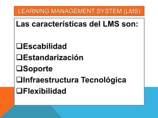 LEARNING MANAGEMENT SYSTEM (LMS)

Las características del LMS son:

Escabilidad
Estandarización
Soporte
Infraestructura Tecnológica
Flexibilidad
 