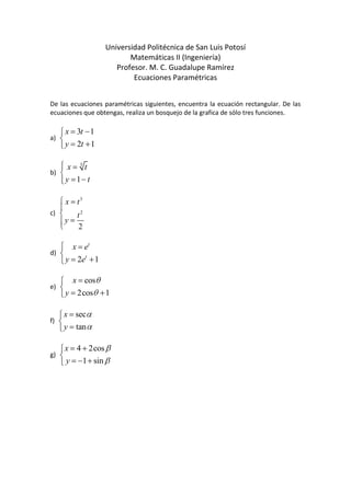 Universidad Politécnica de San Luis Potosí<br />Matemáticas II (Ingeniería)<br />Profesor. M. C. Guadalupe Ramírez<br />Ecuaciones Paramétricas<br />De las ecuaciones paramétricas siguientes, encuentra la ecuación rectangular. De las ecuaciones que obtengas, realiza un bosquejo de la grafica de sólo tres funciones.<br />a)  <br />b)  <br />c)  <br />d)  <br />e)  <br />f)  <br />g)  <br />
