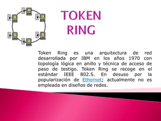 TOKEN RING Token Ring es una arquitectura de red desarrollada por IBM en los años 1970 con topología lógica en anillo y técnica de acceso de paso de testigo. Token Ring se recoge en el estándar IEEE 802.5. En desuso por la popularización de Ethernet; actualmente no es empleada en diseños de redes. 