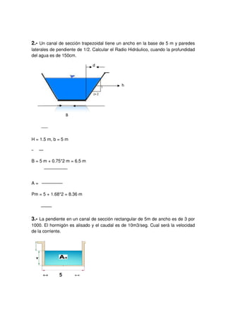 2.- Un canal de sección trapezoidal
laterales de pendiente de 1/2. Calcular el Radio
del agua es de 150cm.
H = 1.5 m, b = 5 m
B = 5 m + 0.75*2 m = 6.5 m
A =
Pm = 5 + 1.68*2 = 8.36 m
3.- La pendiente en un canal de
1000. El hormigón es alisado y el caudal es de 10m3/seg. Cual
de la corriente.
Un canal de sección trapezoidal tiene un ancho en la base de 5 m
laterales de pendiente de 1/2. Calcular el Radio Hidráulico, cuando la profundidad
B = 5 m + 0.75*2 m = 6.5 m
5 + 1.68*2 = 8.36 m
La pendiente en un canal de sección rectangular de 5m de ancho es de 3 por
es alisado y el caudal es de 10m3/seg. Cual
iene un ancho en la base de 5 m y paredes
ndo la profundidad
rectangular de 5m de ancho es de 3 por
es alisado y el caudal es de 10m3/seg. Cual será la velocidad
 