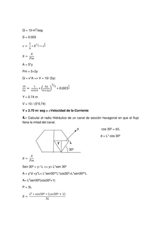 Q = 10 m3
/seg
S = 0.003
gh¤ip qsrutv
wxsy€‚
ƒ…„ †‡‰ˆ
A = 5*y
Pm = 5+2y
Q = v*A = V = 10/ (5y)
’‘
“•” ൌ –—™˜dfehg ‫כ‬ ቀ i•jk’l@mhn ቁo2p
q
‫כ‬ 0.003rs
Y = 0.74 m
V = 10 / (5*0.74)
V = 2.70 m/ seg = Velocidad de la Corriente
4.- Calcular el radio Hidráulico de un canal de sección hexagonal en que el flujo
llena la mitad del canal.
d cos 30º = d/L
d = L* cos 30º
y L
30º
t…u vw‰x
Sen 30º= y / L = y= L*sen 30º
A = y*d +y*L= L*sen30º*L*cos30º+L*sen30º*L
A= L2
sen30º(cos30º+1)
P = 3L
y…z|{f}~ f€™ƒ‚S„S…s†ˆ‡Š‰™‹WŒŽbs‘“’f”•W–
 