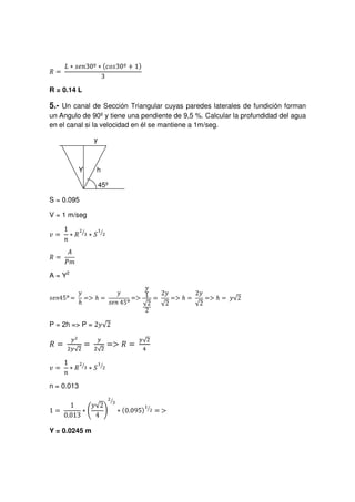 —…˜|™›šsœf™žƒŸS S¡s¢¤£Š¥™¦W§Ž¨S©ªs«“¬f­®
R = 0.14 L
5.- Un canal de Sección Triangular cuyas paredes laterales de fundición forman
un Angulo de 90ºy tiene una pendiente de 9,5 %. Calcular la profundidad del agua
en el canal si la velocidad en él se mantiene a 1m/seg.
y
Y h
45º
S = 0.095
V = 1 m/seg
¯°¤±² ³s´uµ¶
·¸ ¹ƒº»¼
½…¾ ¿À‰Á
A = Y2
ÂÄÃ•ÅbÆÇ ÈÊÉË ÌÍÏÎÑÐ ÒÓ™Ô•ÕIÖ× ØÙ(ÚÛÜ Ý
Þ ßáà™â
ã ä åæèçÑéáê™ëì í îïðÑñóòSôöõ
P = 2h = P = ÷ùø‰úuû
ܴ ൌ üþýÿ¡ £¢¥¤ ൌ
¦
§¡¨¥© ൌ൐ ܴ ൌ


 
! $#
%'(0)2143657
n = 0.013
8@9 A
BDC EGFH I
PRQTSVU
W X`Y6a
bdcfehg£i pqGrtsvu6w
x€y‚
Y = 0.0245 m
 