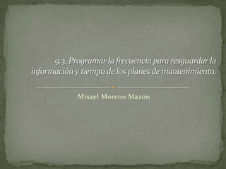 Misael Moreno Mazón  9.3. Programar la frecuencia para resguardar la información y tiempo de los planes de mantenimiento. 