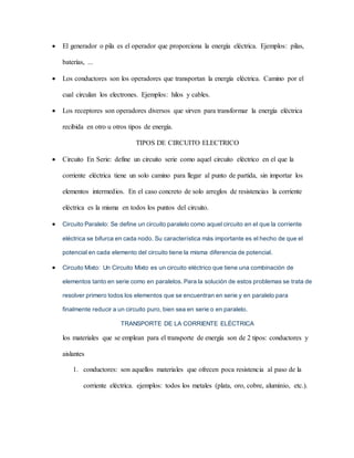  El generador o pila es el operador que proporciona la energía eléctrica. Ejemplos: pilas,
baterías, ...
 Los conductores son los operadores que transportan la energía eléctrica. Camino por el
cual circulan los electrones. Ejemplos: hilos y cables.
 Los receptores son operadores diversos que sirven para transformar la energía eléctrica
recibida en otro u otros tipos de energía.
TIPOS DE CIRCUITO ELECTRICO
 Circuito En Serie: define un circuito serie como aquel circuito eléctrico en el que la
corriente eléctrica tiene un solo camino para llegar al punto de partida, sin importar los
elementos intermedios. En el caso concreto de solo arreglos de resistencias la corriente
eléctrica es la misma en todos los puntos del circuito.
 Circuito Paralelo: Se define un circuito paralelo como aquel circuito en el que la corriente
eléctrica se bifurca en cada nodo. Su característica más importante es el hecho de que el
potencial en cada elemento del circuito tiene la misma diferencia de potencial.
 Circuito Mixto: Un Circuito Mixto es un circuito eléctrico que tiene una combinación de
elementos tanto en serie como en paralelos. Para la solución de estos problemas se trata de
resolver primero todos los elementos que se encuentran en serie y en paralelo para
finalmente reducir a un circuito puro, bien sea en serie o en paralelo.
TRANSPORTE DE LA CORRIENTE ELÉCTRICA
los materiales que se emplean para el transporte de energía son de 2 tipos: conductores y
aislantes
1. conductores: son aquellos materiales que ofrecen poca resistencia al paso de la
corriente eléctrica. ejemplos: todos los metales (plata, oro, cobre, aluminio, etc.).
 