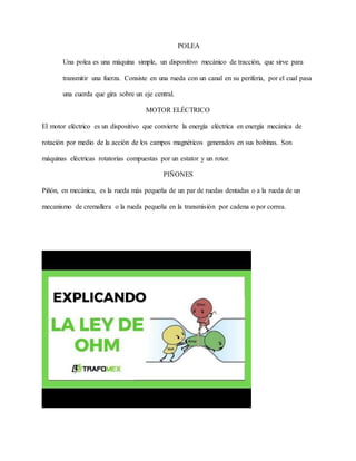 POLEA
Una polea es una máquina simple, un dispositivo mecánico de tracción, que sirve para
transmitir una fuerza. Consiste en una rueda con un canal en su periferia, por el cual pasa
una cuerda que gira sobre un eje central.
MOTOR ELÉCTRICO
El motor eléctrico es un dispositivo que convierte la energía eléctrica en energía mecánica de
rotación por medio de la acción de los campos magnéticos generados en sus bobinas. Son
máquinas eléctricas rotatorias compuestas por un estator y un rotor.
PIÑONES
Piñón, en mecánica, es la rueda más pequeña de un par de ruedas dentadas o a la rueda de un
mecanismo de cremallera o la rueda pequeña en la transmisión por cadena o por correa.
 