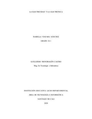 LA ELECTRICIDAD Y LA ELECTRONICA
ISABELLA VIAFARA SÁNCHEZ
GRADO 10-1
GUILLERMO MONDRAGÓN CASTRO
Mag. En Tecnología e Informática
INSTITUCIÓN EDUCATIVA LICEO DEPARTAMENTAL
ÁREA DE TECNOLOGÍA E INFORMÁTICA
SANTIAGO DE CALI
2020
 