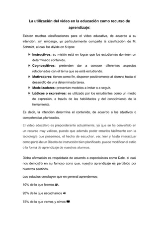 La utilización del video en la educación como recurso de
aprendizaje:
Existen muchas clasificaciones para el vídeo educativo, de acuerdo a su
intención, sin embargo, yo particularmente comparto la clasificación de M.
Schmidt, el cual los divide en 5 tipos:
 Instructivos: su misión está en lograr que los estudiantes dominen un
determinado contenido.
 Cognoscitivos: pretenden dar a conocer diferentes aspectos
relacionados con el tema que se está estudiando.
 Motivadores: tienen como fin, disponer positivamente al alumno hacia el
desarrollo de una determinada tarea.
 Modelizadores: presentan modelos a imitar o a seguir.
 Lúdicos o expresivos: es utilizado por los estudiantes como un medio
de expresión, a través de las habilidades y del conocimiento de la
herramienta.
Es decir, la intención determina el contenido, de acuerdo a los objetivos o
competencias planteadas.
El vídeo educativo es preponderante actualmente, ya que se ha convertido en
un recurso muy valioso, puesto que además poder crearlos fácilmente con la
tecnología que poseemos, el hecho de escuchar, ver, leer y hasta interactuar
como parte de un Diseño de instrucción bien planificado, puede modificar el estilo
o la forma de aprendizaje de nuestros alumnos.
Dicha afirmación es respaldada de acuerdo a especialistas como Dale, el cual
nos demostró en su famoso cono que, nuestro aprendizaje es percibido por
nuestros sentidos.
Los estudios concluyen que en general aprendemos:
10% de lo que leemos 📚
20% de lo que escuchamos 🔊
75% de lo que vemos y oímos 📺
 