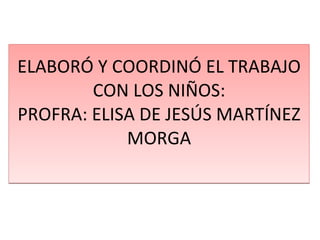ELABORÓ Y COORDINÓ EL TRABAJO CON LOS NIÑOS: PROFRA: ELISA DE JESÚS MARTÍNEZ MORGA 