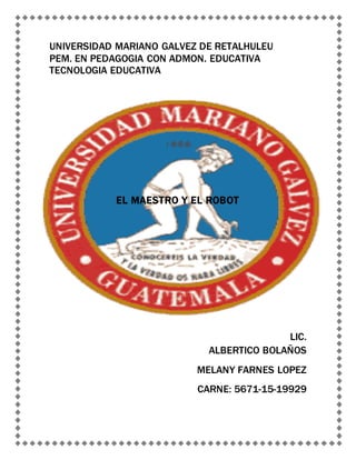 UNIVERSIDAD MARIANO GALVEZ DE RETALHULEU
PEM. EN PEDAGOGIA CON ADMON. EDUCATIVA
TECNOLOGIA EDUCATIVA
EL MAESTRO Y EL ROBOT
LIC.
ALBERTICO BOLAÑOS
MELANY FARNES LOPEZ
CARNE: 5671-15-19929
 