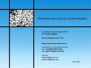 PROGRAMA IGUALDAD DE OPORTUNIDADES
Coordinadora del Programa PIO
Lic. Evelyn Abdala
Manual Habilidad Verbal / PIO
Material audiovisual elaborado por
Especialistas en Informática Educativa:
Lic. Joselidis Mata Tineo
Lic. Ingrid Salazar Romero
correos:
joselidis@gmail.com
ingrids12@gmail.com
Año 2012