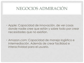 NEGOCIOS ADMIRACIÓN
• Apple: Capacidad de innovación, de ver cosas
donde nadie cree que están y sobre todo por crear
necesidades que no existían.
• Amazon.com: Capacidad de manejo logístico e
intermediación. Además de crear facilidad e
interactividad para el usuario.