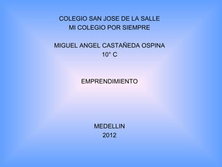 COLEGIO SAN JOSE DE LA SALLE
   MI COLEGIO POR SIEMPRE

MIGUEL ANGEL CASTAÑEDA OSPINA
             10° C



       EMPRENDIMIENTO




          MEDELLIN
            2012
 