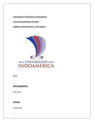 1
UNIVERSIDAD TECNOLÓGICA INDOAMERICA
FACULTAD INGENIERIA SISTEMAS.
CARRERA: DISEÑO DIGITAL Y MULTIMEDIA
TIC´S
INTEGRANTES:
Jairo Velva
FECHA:
02-04-2014
 