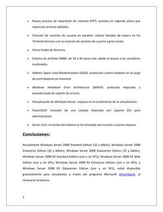 3
 Nuevo proceso de reparación de sistemas NTFS: proceso en segundo plano que
repara los archivos dañados.
 Creación de sesiones de usuario en paralelo: reduce tiempos de espera en los
Terminal Services y en la creación de sesiones de usuario a gran escala.
 Cierre limpio de Servicios.
 Sistema de archivos SMB2: de 30 a 40 veces más rápido el acceso a los servidores
multimedia.
 Address Space Load Randomization (ASLR): protección contra malware en la carga
de controladores en memoria.
 Windows Hardware Error Architecture (WHEA): protocolo mejorado y
estandarizado de reporte de errores.
 Virtualización de Windows Server: mejoras en el rendimiento de la virtualización.
 PowerShell: inclusión de una consola mejorada con soporte GUI para
administración.
 Server Core: el núcleo del sistema se ha renovado con muchas y nuevas mejoras.
Conclusiones:
Actualmente Windows Server 2008 Standard Edition (32 y 64bits), Windows Server 2008
Enterprise Edition (32 y 64bits), Windows Server 2008 Datacenter Edition (32 y 64bits),
Windows Server 2008 R2 Standard Edition (con y sin SP1), Windows Server 2008 R2 Web
Edition (con y sin SP1), Windows Server 2008 R2 Enterprise Edition (con y sin SP1), y
Windows Server 2008 R2 Datacenter Edition (con y sin SP1), están disponible
gratuitamente para estudiantes a través del programa Microsoft DreamSpark, al
renovarse la licencia.
 