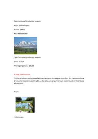 Descripción del producto o servicio
Visita al Chimborazo
Precio, $30.00
Tour hacia el altar
Descripción del producto o servicio
Visita al altar
Precio por persona $35,00
3ª catg, Spa Premium
Con instalacionesmodernasyel aprovechamiento de lasaguastermales, SpaPremium ofrece
diversasformasde relajaciónybienestar: el precio al SpaPremium está incluido en la entrada
a la hostería
Piscina
Hidromasaje
 