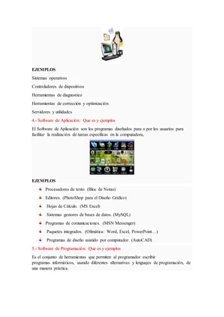EJEMPLOS
Sistemas operativos
Controladores de dispositivos
Herramientas de diagnostico
Herramientas de corrección y optimización
Servidores y utilidades
4.- Software de Aplicación: Que es y ejemplos
El Software de Aplicación son los programas diseñados para o por los usuarios para
facilitar la realización de tareas específicas en la computadora,
EJEMPLOS
Procesadores de texto. (Bloc de Notas)
Editores. (PhotoShop para el Diseño Gráfico)
Hojas de Cálculo. (MS Excel)
Sistemas gestores de bases de datos. (MySQL)
Programas de comunicaciones. (MSN Messenger)
Paquetes integrados. (Ofimática: Word, Excel, PowerPoint…)
Programas de diseño asistido por computador. (AutoCAD)
5.- Software de Programación: Que es y ejemplos
Es el conjunto de herramientas que permiten al programador escribir
programas informáticos, usando diferentes alternativas y lenguajes de programación, de
una manera práctica.
 