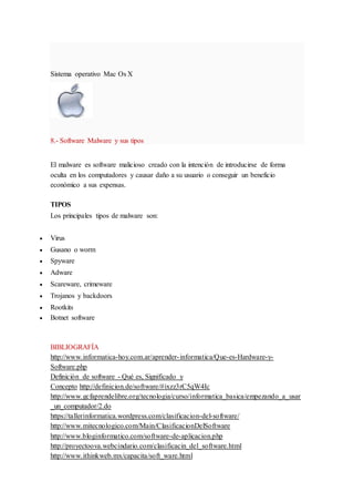 Sistema operativo Mac Os X
8.- Software Malware y sus tipos
El malware es software malicioso creado con la intención de introducirse de forma
oculta en los computadores y causar daño a su usuario o conseguir un beneficio
económico a sus expensas.
TIPOS
Los principales tipos de malware son:
 Virus
 Gusano o worm
 Spyware
 Adware
 Scareware, crimeware
 Trojanos y backdoors
 Rootkits
 Botnet software
BIBLIOGRAFÍA
http://www.informatica-hoy.com.ar/aprender-informatica/Que-es-Hardware-y-
Software.php
Definición de software - Qué es, Significado y
Concepto http://definicion.de/software/#ixzz3rC5qW4Ic
http://www.gcfaprendelibre.org/tecnologia/curso/informatica_basica/empezando_a_usar
_un_computador/2.do
https://tallerinformatica.wordpress.com/clasificacion-del-software/
http://www.mitecnologico.com/Main/ClasificacionDelSoftware
http://www.bloginformatico.com/software-de-aplicacion.php
http://proyectoova.webcindario.com/clasificacin_del_software.html
http://www.ithinkweb.mx/capacita/soft_ware.html
 
