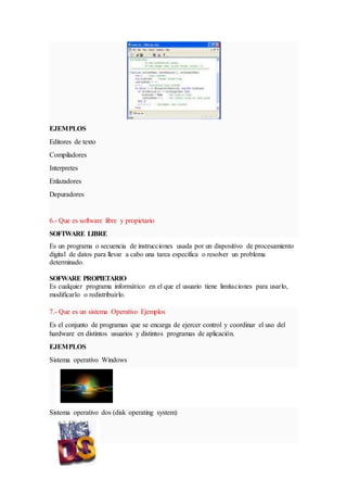 EJEMPLOS
Editores de texto
Compiladores
Interpretes
Enlazadores
Depuradores
6.- Que es software libre y propietario
SOFTWARE LIBRE
Es un programa o secuencia de instrucciones usada por un dispositivo de procesamiento
digital de datos para llevar a cabo una tarea específica o resolver un problema
determinado.
SOFWARE PROPIETARIO
Es cualquier programa informático en el que el usuario tiene limitaciones para usarlo,
modificarlo o redistribuirlo.
7.- Que es un sistema Operativo Ejemplos
Es el conjunto de programas que se encarga de ejercer control y coordinar el uso del
hardware en distintos usuarios y distintos programas de aplicación.
EJEMPLOS
Sistema operativo Windows
Sistema operativo dos (disk operating system)
 